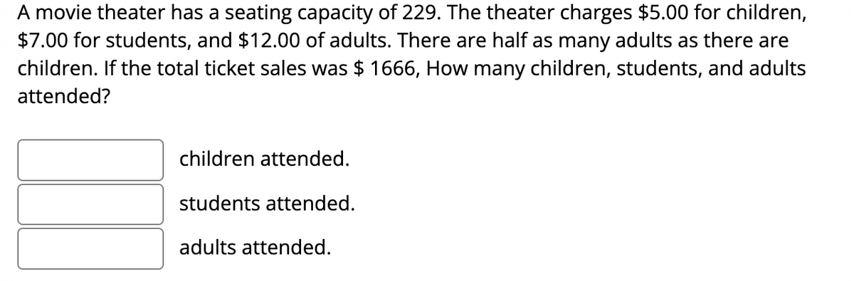 ### Movie Theater Ticket Sales Problem

A movie theater has a seating capacity of 229. The theater charges $5.00 for children, $7.00 for students, and $12.00 for adults. There are half as many adults as there are children. If the total ticket sales were $1666, how many children, students, and adults attended?

- **children attended.**
- **students attended.**
- **adults attended.**

This problem involves solving a system of equations to determine the number of children, students, and adults that attended the movie. Use the ticket prices and total revenue to form the equations. Remember to consider the relationship between the number of adults and children mentioned in the problem. This is a practical application of algebra in a real-world context.