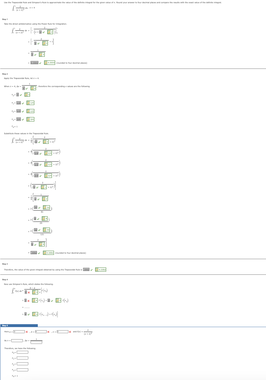 Use the Trapezoidal Rule and Simpson's Rule to approximate the value of the definite integral for the given value of n. Round your answer to four decimal places and compare the results with the exact value of the definite integral.
dx, n-4
So (x + 2)²
Step 1
Take the direct antiderivative using the Power Rule for Integration.
2
When n = 4, Ax-
f (x + 2)²
Step 3
Step 2
Apply the Trapezoidal Rule, let n 4.
Step 5
1/4✔
1/2✔
4.
3/4✔
As -
dx-
Jo x + 2)² x
#0
₂-0
1
dx =
X₂-1
Here a-3×
F
3✔
Substitute these values in the Trapezoidal Rule.
2
+
Ax
0.3333
0.3333✔
1/4
1/2
3/4
✓
+2
✔
2
do✔
(1/4✔
, therefore the corresponding x values are the following.
4
1/2✔
(3/4✔
3352
32✔
3
25
Therefore, we have the following.
xo-
X₁-
81
3
121
(+2)²
9
n
0.3333 (rounded to four decimal places)
2
0+2)
+
2
Therefore, the value of the given integral obtained by using the Trapezoidal Rule is.3352✔
Step 4
Now use Simpson's Rule, which states the following
1/4
[**xxx3[*(x)
1/2 + 2)2
3/4 +212
32
32
0.3352 (rounded to four decimal places)
+3× 4(x) + ✓ Zr(₂)
[4] (x,-1) + (x₂)]
x n-3x and x) -
(x + 2)²
0.3352