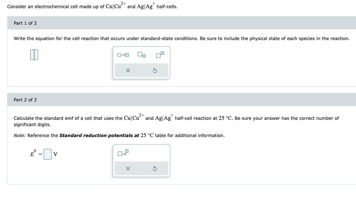 Consider an electrochemical cell made up of Cu Cu²+ and Ag Ag* half-cells.
Part 1 of 2
Write the equation for the cell reaction that occurs under standard-state conditions. Be sure to include the physical state of each species in the reaction.
I
Part 2 of 2
ローロ
V
X
2+
Calculate the standard emf of a cell that uses the Cu Cu²+ and Ag| Ag* half-cell reaction at 25 °C. Be sure your answer has the correct number of
significant digits.
Note: Reference the Standard reduction potentials at 25 °C table for additional information.