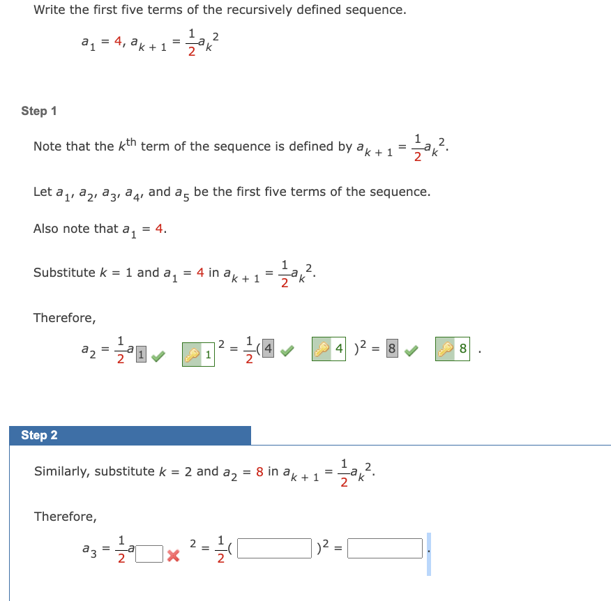 Write the first five terms of the recursively defined sequence.
12 ak 2²
a₁ = 4₁ ak + 1
Step 1
Note that the kth term of the sequence is defined by ak+1
Substitute k = 1 and
Therefore,
Step 2
Let a₁, a₂, a3, a4, and a5 be the first five terms of the sequence.
Also note that a₁ = 4.
=
1
²₂=2²2²2²0
da₁ = 4 in ak + 1
Therefore,
1
2
Similarly, substitute k = 2 and
=
a2
N|T
2
=
²3 - 12/2² × ² = ²/1
аз
=
12012².
4✔
=
= 8 in ak + 1
4²:
1==1/2² 12².
²
=
=
1
2
Zak².
2
= 8 ✔
8