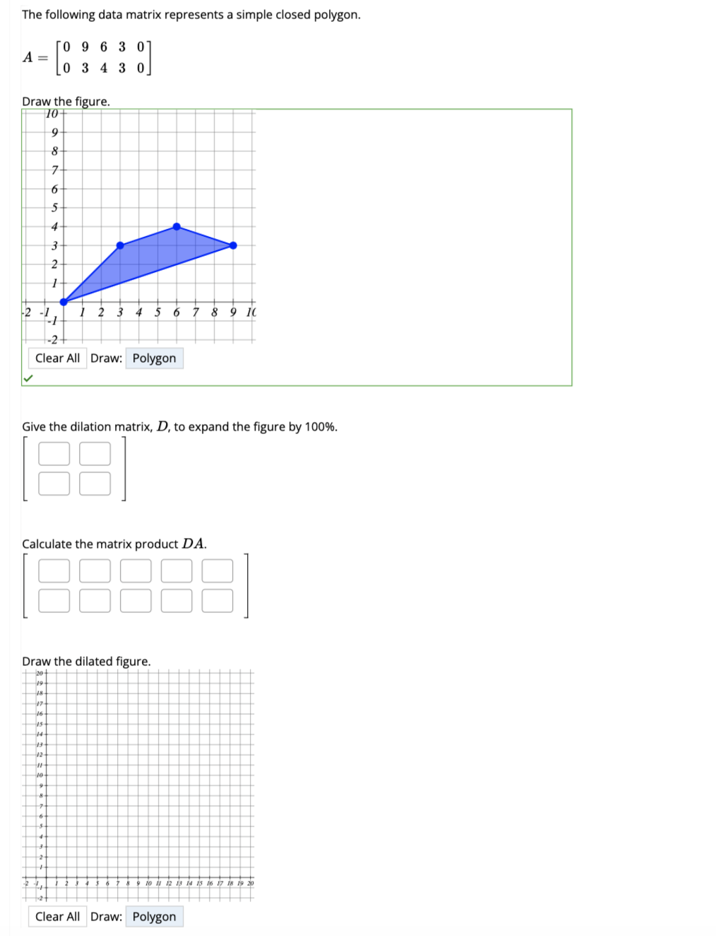 The following data matrix represents a simple closed polygon.
[09 6 3 07
[:
A =
Draw the figure.
10-
9
8
7-
6
5
-2 -1
--1
-2 +
Clear All Draw: Polygon
14
13
12
#1
10
0 3 4 3 0
Give the dilation matrix, D, to expand the figure by 100%.
8
4+
3
2
1
Calculate the matrix product DA.
9
8-
Draw the dilated figure.
20+
19
18
17
16
7
6.
$
1 2 3 4 5 6 7 8 9 10
4
34
24
t
88
9 10 11 12 13 14 15 16 17 18 19 20
Clear All Draw: Polygon