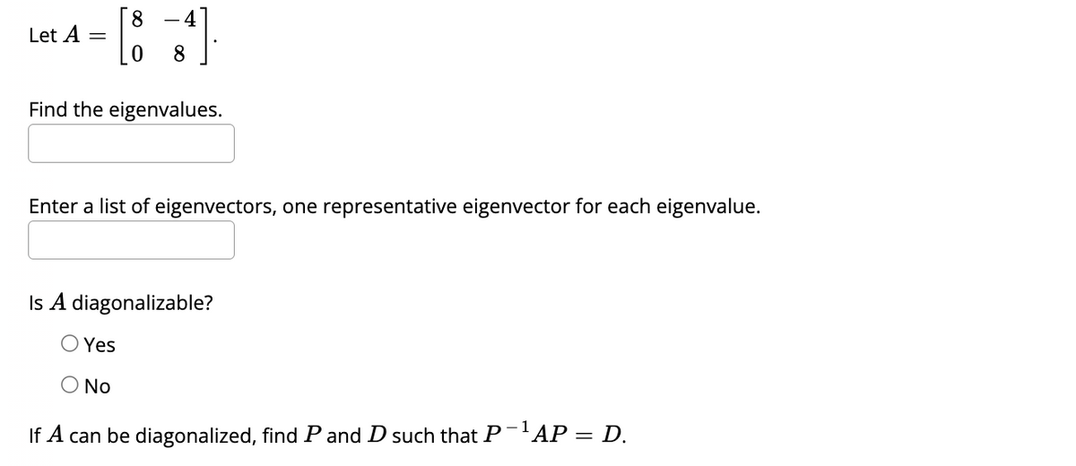 Let A
Find the eigenvalues.
Enter a list of eigenvectors, one representative eigenvector for each eigenvalue.
Is A diagonalizable?
Yes
O No
If A can be diagonalized, find Pand D such that P ¹ AP = D.