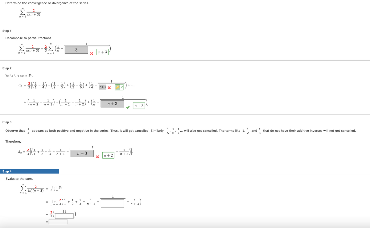 Determine the convergence or divergence of the series.
Step 1
Step 2
Decompose to partial fractions.
Step 3
∞
n = 1
n = 1
Step 4
Write the sum Sn.
Therefore,
2
n(n + 3)
Observe that
2
n(n + 3)
Sn = ²3² [( ²¹ ) + (-1/2-1/2) + (-1)+(²+3x
4
n = 1
1
1
1
1
+ (n ² ₂ - 0 ²¹² ₁) + (n ² ₁ - ² / ₂ ) + (-1/2 -
+ 1
²
1
- 2
n+ 2
Sn = ²3/[(1/2
+
Evaluate the sum.
Σ(-
n = 1
21/12/23
2
(n)(n+3)
+
appears as both positive and negative in the series. Thus, it will get cancelled. Similarly,... will also get cancelled. The terms like 1, and
2'
1
3
=
lim Sn
1
n + 1
n→∞
= lim
2/1
n→∞ 37
W|N
3
1
11
2
n+3
n+3
1
1
1
3 n+ 1
n+3
n+2
1
n+ 3
1
n+3)].
n+ 3
that do not have their additive inverses will not get cancelled.