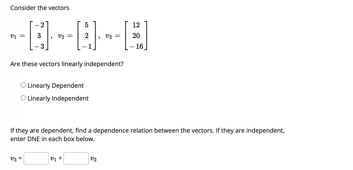 Consider the vectors
5
-0-0-0
= 2
Are these vectors linearly independent?
2
= 3
Linearly Dependent
O Linearly Independent
V3 =
V₁ +
12
If they are dependent, find a dependence relation between the vectors. If they are independent,
enter DNE in each box below.
V2
= 20
- 16