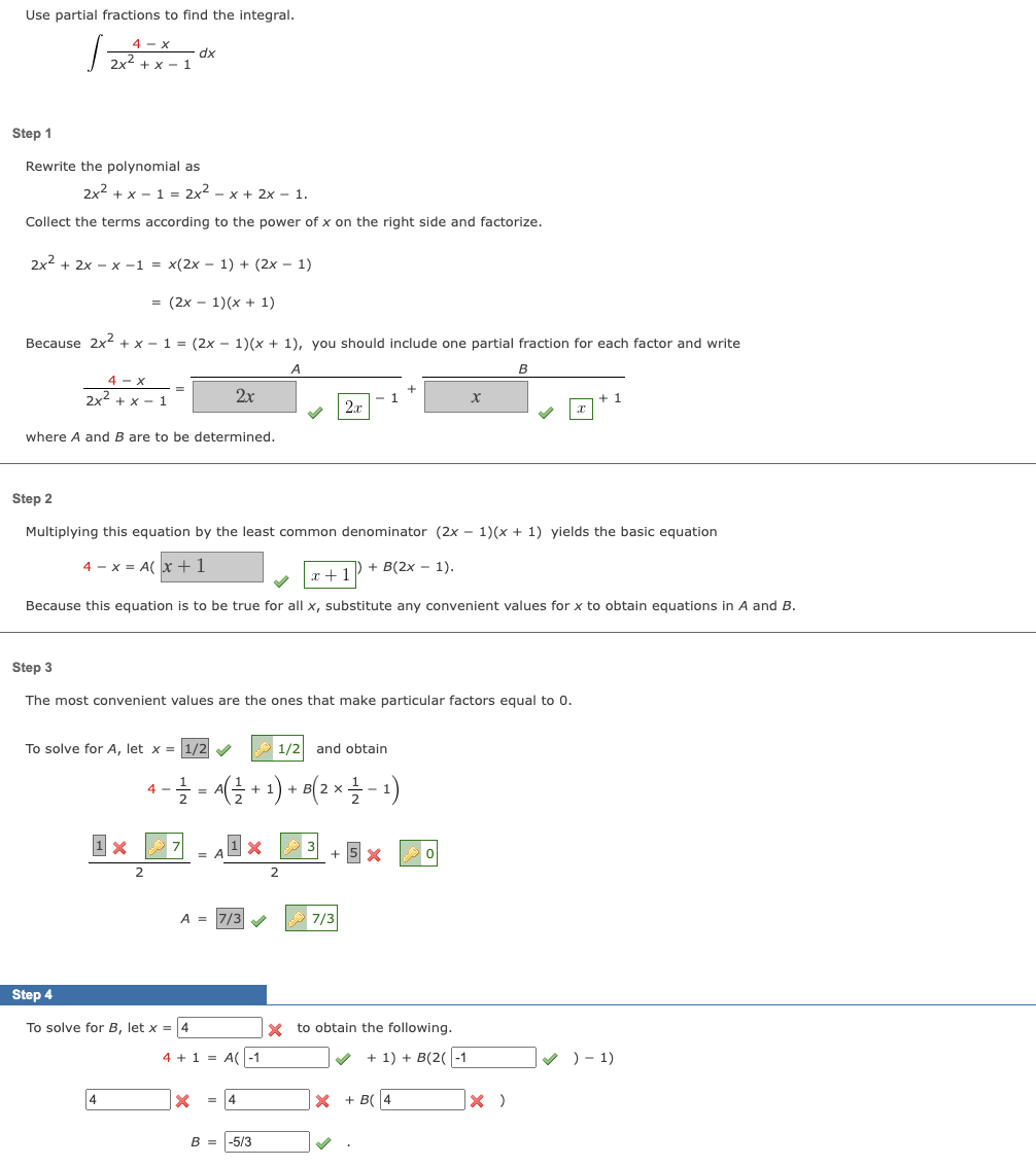 Use partial fractions to find the integral.
4- X
| 2x²
2x² + x1
Step 1
Rewrite the polynomial as
2x² + x1 = 2x² - x + 2x - 1.
Collect the terms according to the power of x on the right side and factorize.
2x² + 2x -x-1 = x(2x − 1) + (2x - 1)
= (2x - 1)(x + 1)
Because 2x² + x − 1 = (2x − 1)(x + 1), you should include one partial fraction for each factor and write
A
4-X
2x²+x-1
where A and B are to be determined.
dx
To solve for A, let x = 1/2✔
1 x
2
4
2x
Step 2
Multiplying this equation by the least common denominator (2x - 1)(x + 1) yields the basic equation
4x = A(x+1
+ B(2x - 1).
Step 3
The most convenient values are the ones that make particular factors equal to 0.
7
x+1
Because this equation is to be true for all x, substitute any convenient values for x to obtain equations in A and B.
Step 4
To solve for B, let x = 4
1/2 and obtain
4
− —⁄2 = A ( ²¹1 + 1) + B( ² × 1⁄2 − 1)
2 -
2
A = 7/3
X
= AX
4 + 1 = A(-1
2x
= 4
B = -5/3
1
2
+ 5 x
7/3
x
X to obtain the following.
+ 1) + B(2(-1
B
X + B(4
X
× )
+ 1
✔)-1)