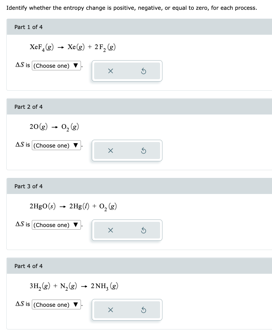 Identify whether the entropy change is positive, negative, or equal to zero, for each process.
Part 1 of 4
XeF (g)
AS is (Choose one)
Part 2 of 4
20(g)
Part 3 of 4
AS is (Choose one)
2HgO(s)
Xe(g) + 2 F₂ (g)
0₂ (8)
Part 4 of 4
AS is (Choose one)
X
2Hg(1) + O₂(g)
X
AS is (Choose one)
X
3H₂(g) + N₂(g) 2NH₂ (g)
x