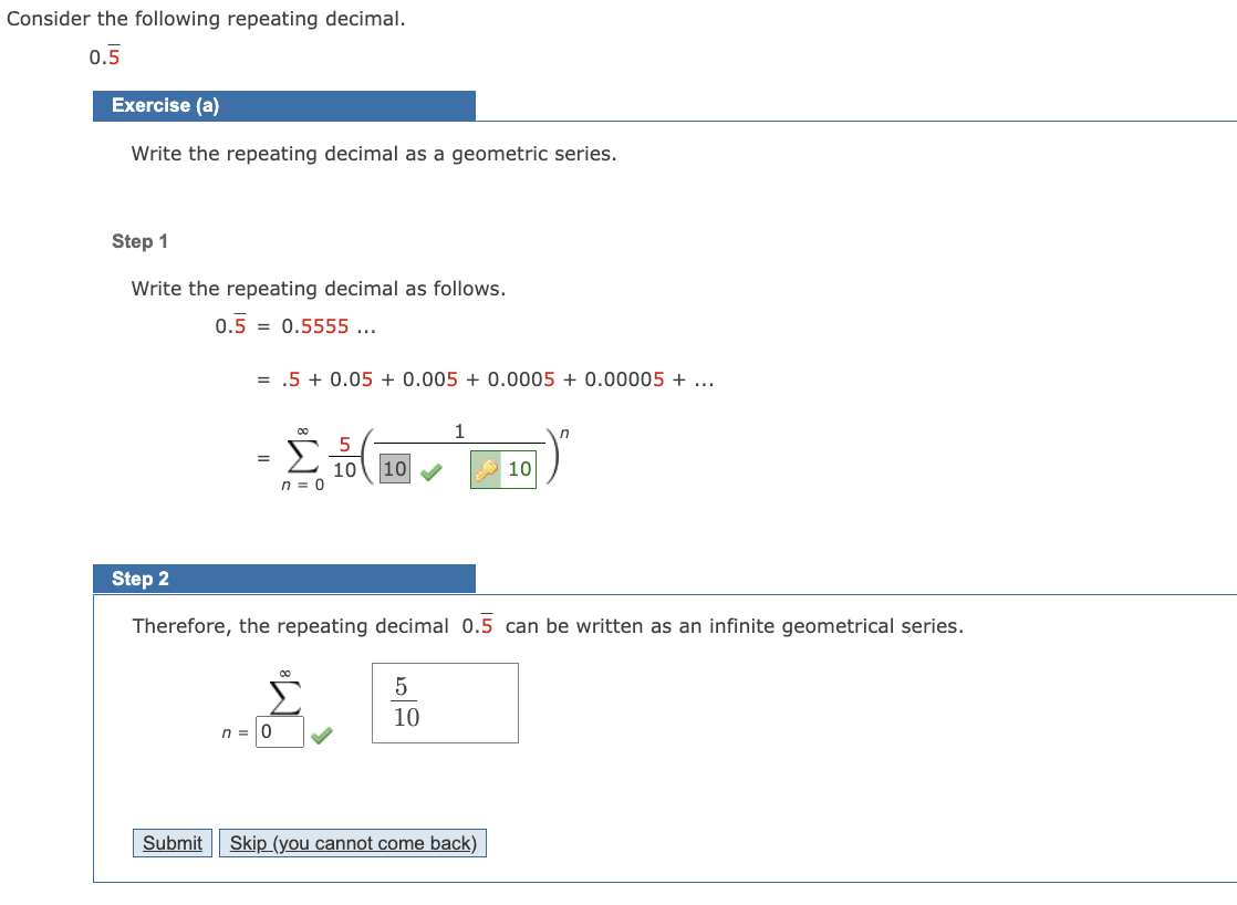 Consider the following repeating decimal.
0.5
Exercise (a)
Write the repeating decimal as a geometric series.
Step 1
Write the repeating decimal as follows.
0.5
0.5555 ...
= .5+ 0.05 + 0.005 + 0.0005 + 0.00005 + ...
n =
=
n = 0
5
10 10
Step 2
Therefore, the repeating decimal 0.5 can be written as an infinite geometrical series.
5
10
10
Submit Skip (you cannot come back)