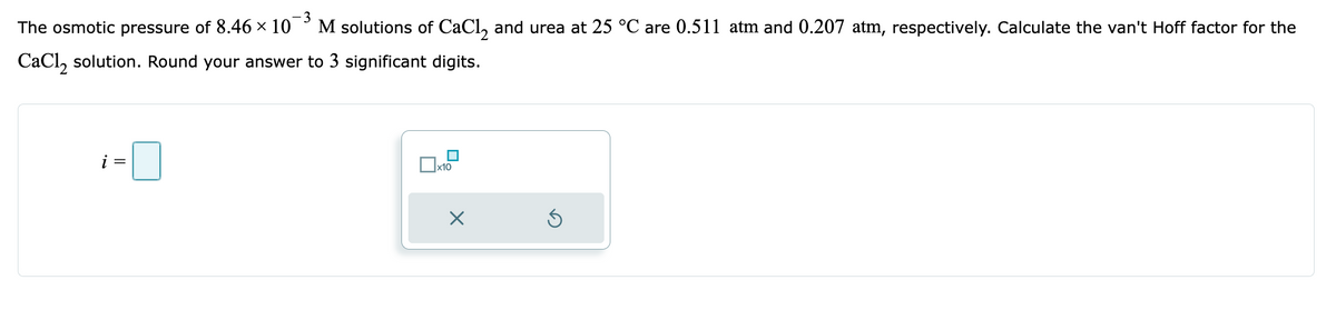 -3
The osmotic pressure of 8.46 × 107 M solutions of CaCl2 and urea at 25 °C are 0.511 atm and 0.207 atm, respectively. Calculate the van't Hoff factor for the
CaCl₂ solution. Round your answer to 3 significant digits.
x10
X
Ś