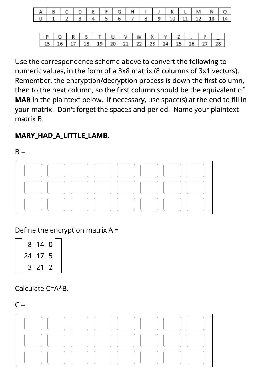 A
0
B =
P
15
B
1
Q
16
C =
C
2
D
3
E
4
Calculate C=A*B.
R
S
T
17 18 19
MARY_HAD_A_LITTLE_LAMB.
F
5
G
6
Define the encryption matrix A =
8 14 0
24 17 5
3 21 2
H
7
I
8
Use the correspondence scheme above to convert the following to
numeric values, in the form of a 3x8 matrix (8 columns of 3x1 vectors).
Remember, the encryption/decryption process is down the first column,
then to the next column, so the first column should be the equivalent of
MAR in the plaintext below. If necessary, use space(s) at the end to fill in
your matrix. Don't forget the spaces and period! Name your plaintext
matrix B.
J
9
KL M NO
10 11 12 13 14
U
V W X
Y Z
?
20 21 22 23 24 25 26 27 28
.