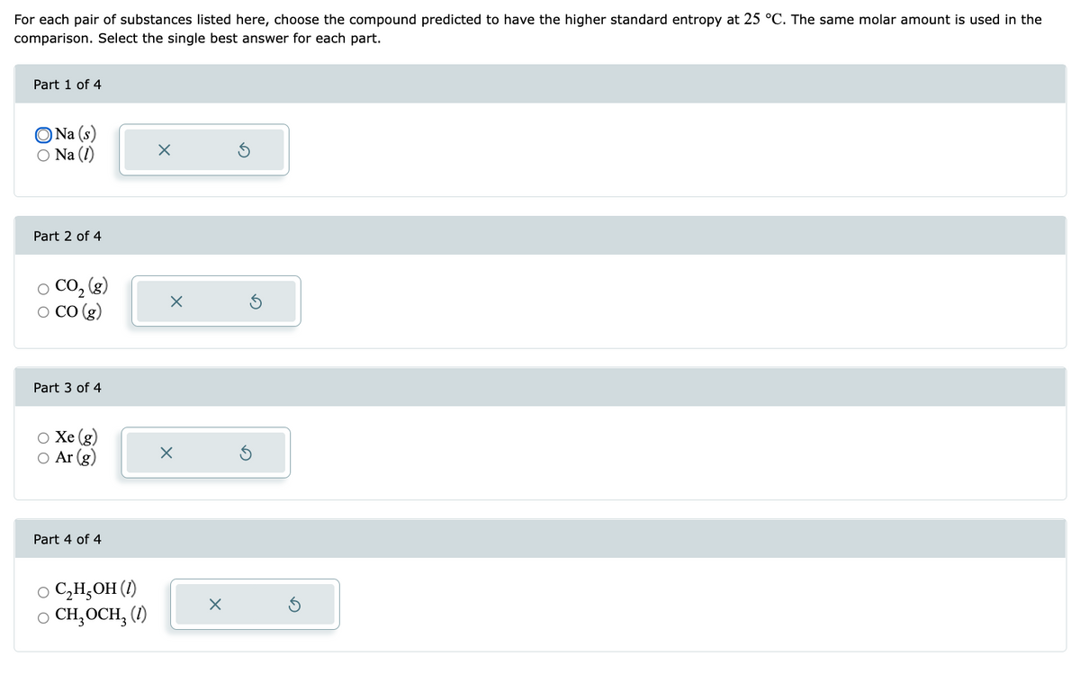 For each pair of substances listed here, choose the compound predicted to have the higher standard entropy at 25 °C. The same molar amount is used in the
comparison. Select the single best answer for each part.
Part 1 of 4
Na (s)
○ Na (1)
Part 2 of 4
○ CO₂ (8)
O CO (g)
Part 3 of 4
O Xe (g)
○ Ar (g)
Part 4 of 4
○ C₂H₂OH (1)
○ CH₂ OCH₂ (1)
X
X
X
X