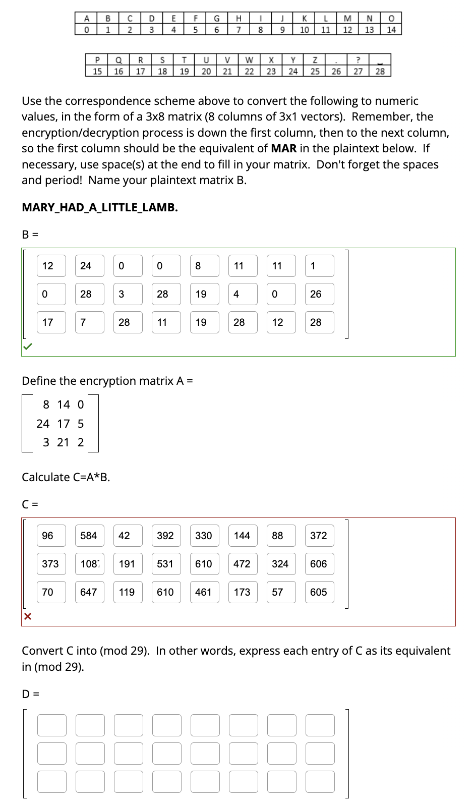 B =
C =
12
X
0
17
D =
A
0
96
373
24
Calculate C=A*B.
70
28
P
15
7
B
1
584
Q
16
Use the correspondence scheme above to convert the following to numeric
values, in the form of a 3x8 matrix (8 columns of 3x1 vectors). Remember, the
encryption/decryption process is down the first column, then to the next column,
so the first column should be the equivalent of MAR in the plaintext below. If
necessary, use space(s) at the end to fill in your matrix. Don't forget the spaces
and period! Name your plaintext matrix B.
MARY_HAD_A_LITTLE_LAMB.
108
0
с
2
3
28
Define the encryption matrix A =
8 14 0
24 17 5
3 21 2
D
3
42
R
S
17 18
647 119
0
28
E
4
11
T
19
F
5
U
V W
20 21 22 23
8
19
G
6
19
H
I
7 8
392 330
11
4
28
144
J
9
X Y Z
11
0
12
K L
10 11
88
610 461 173 57
?
24 25 26 27 28
1
26
28
191 531 610 472 324 606
372
M
12
N O
13 14
605
Convert C into (mod 29). In other words, express each entry of C as its equivalent
in (mod 29).