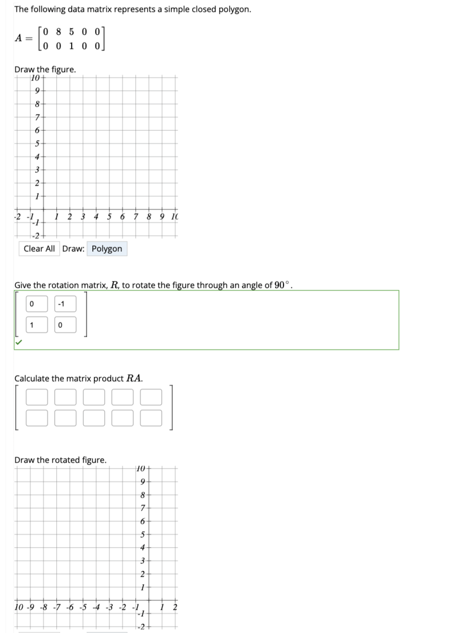 The following data matrix represents a simple closed polygon.
08500
0 0 1 0 0
A =
Draw the figure.
10+
9
8-
7
6
5
4
3
2
1
-2 -1
-1
-2-
Clear All Draw: Polygon
1 2 3 4 5 6 7 8 9 10
Give the rotation matrix, R, to rotate the figure through an angle of 90°.
0
1
-1
0
Calculate the matrix product RA.
Draw the rotated figure.
18
10-
9
8
10 -9 -8 -7 -6 -5 -4 -3 -2
-1
∞0 N
7
6
5-
16 =
4
3
27
2
1
-1
-2-
12