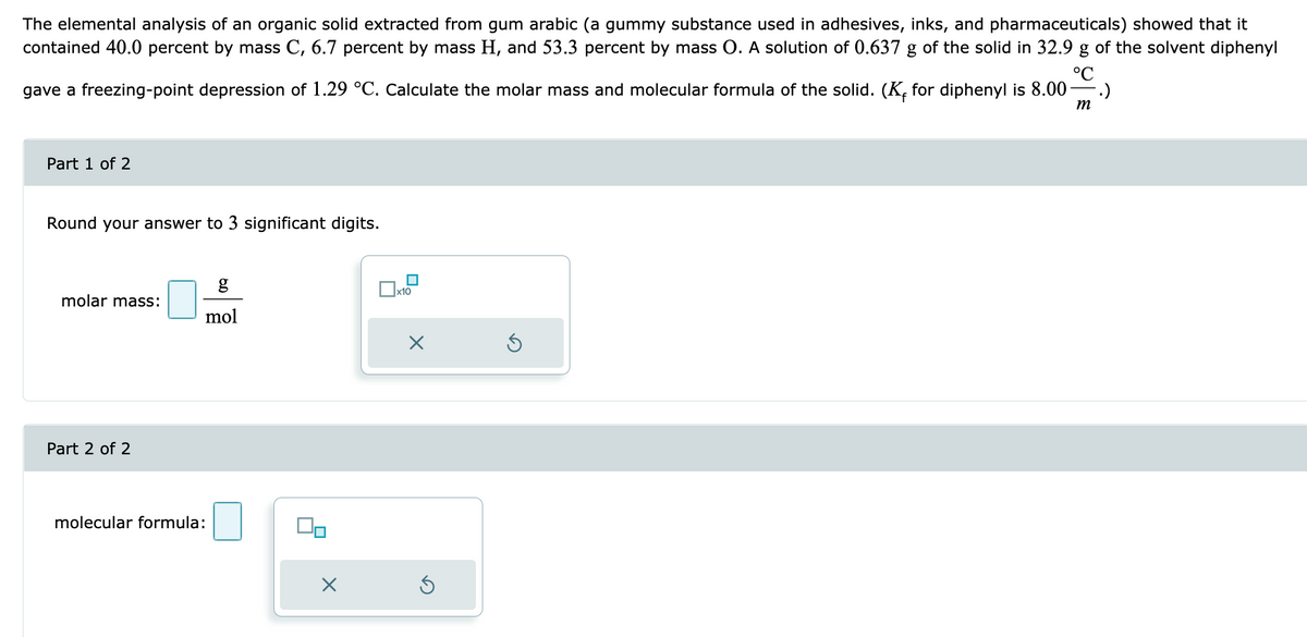 The elemental analysis of an organic solid extracted from gum arabic (a gummy substance used in adhesives, inks, and pharmaceuticals) showed that it
contained 40.0 percent by mass C, 6.7 percent by mass H, and 53.3 percent by mass O. A solution of 0.637 g of the solid in 32.9 g of the solvent diphenyl
°℃
gave a freezing-point depression of 1.29 °C. Calculate the molar mass and molecular formula of the solid. (K₁ for diphenyl is 8.00- .)
m
Part 1 of 2
Round your answer to 3 significant digits.
molar mass:
Part 2 of 2
g
mol
molecular formula:
00
×
x10
X