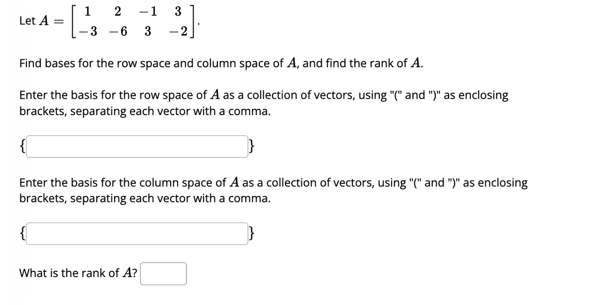 Let A =
1
2
- 3 - 6
-1 3
3 - 2
Find bases for the row space and column space of A, and find the rank of A.
Enter the basis for the row space of A as a collection of vectors, using "(" and ")" as enclosing
brackets, separating each vector with a comma.
What is the rank of A?
{
Enter the basis for the column space of A as a collection of vectors, using "(" and ")" as enclosing
brackets, separating each vector with a comma.