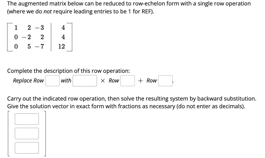 The augmented matrix below can be reduced to row-echelon form with a single row operation
(where we do not require leading entries to be 1 for REF).
1 2-3
0-2 2
0 5-7
4
12
Complete the description of this row operation:
Replace Row
with
X Row
+ Row
Carry out the indicated row operation, then solve the resulting system by backward substitution.
Give the solution vector in exact form with fractions as necessary (do not enter as decimals).