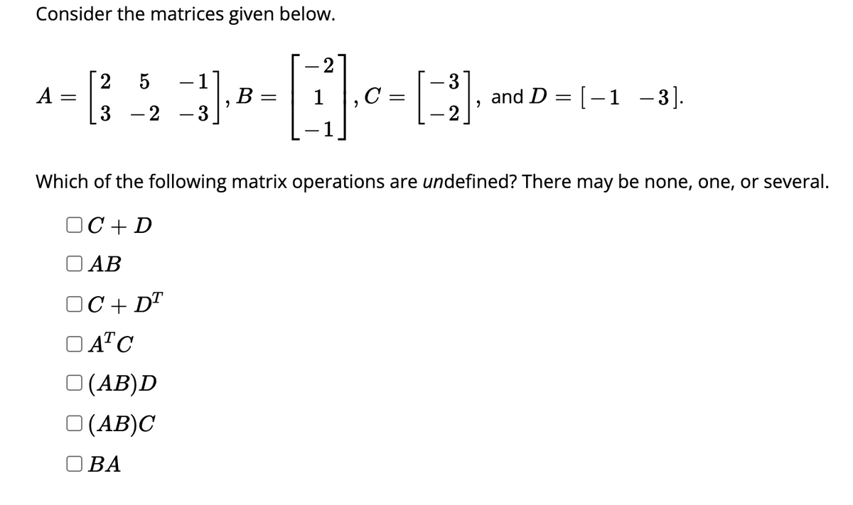 Consider the matrices given below.
A
2 5
=
[ 4 ]-----
B =
3 2
□ (AB)D
(AB)C
1
OBA
=
Which of the following matrix operations are undefined? There may be none, one, or several.
OC+ D
AB
OC+ DT
DATC
[3] and D= [-1 -3].
9