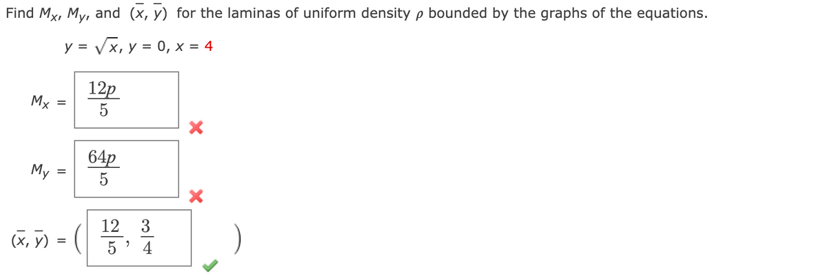 ### Calculating Moments and the Center of Mass for Laminas of Uniform Density

To find the moments \(M_x\), \(M_y\), and the center of mass \((\bar{x}, \bar{y})\) for laminas of uniform density \( \rho \) bounded by the given equations, follow the steps below.

Given equations:
\[ y = \sqrt{x}, \ y = 0, \ x = 4 \]

#### Steps:
1. **Moment About the x-axis ( \(M_x\) ) Calculation:**

   \[
   M_x = \frac{12\rho}{5} \quad \textcolor{red}{\text{Incorrect}}
   \]

2. **Moment About the y-axis ( \(M_y\) ) Calculation:**

   \[
   M_y = \frac{64\rho}{5} \quad \textcolor{red}{\text{Incorrect}}
   \]

3. **Center of Mass (\((\bar{x}, \bar{y})\)) Calculation:**

   \[
   (\bar{x}, \bar{y}) = \left( \frac{12}{5}, \frac{3}{4} \right) \quad \textcolor{green}{\text{Correct}}
   \]

#### Explanation:
- **Moments \(M_x\) and \(M_y\)**:
  - The expressions for \(M_x\) and \(M_y\) provided in this example are not correct. Correct computation typically involves integrating over the region bounded by the curves to compute the area moments.

- **Center of Mass (\((\bar{x}, \bar{y})\))**:
  - The center of mass is accurately computed, giving the coordinates \(( \bar{x}, \bar{y} ) = \left( \frac{12}{5}, \frac{3}{4} \right)\).
  - This calculation takes into consideration the correct placement within the context defined by the bounding equations.

### Summary:
While the moments \(M_x\) and \(M_y\) provided seem not correctly computed, the calculation for the center of mass (\((\bar{x}, \bar{y})\)) is accurate. For accurate moments, re-evaluation of the integrals over the defined region is necessary.