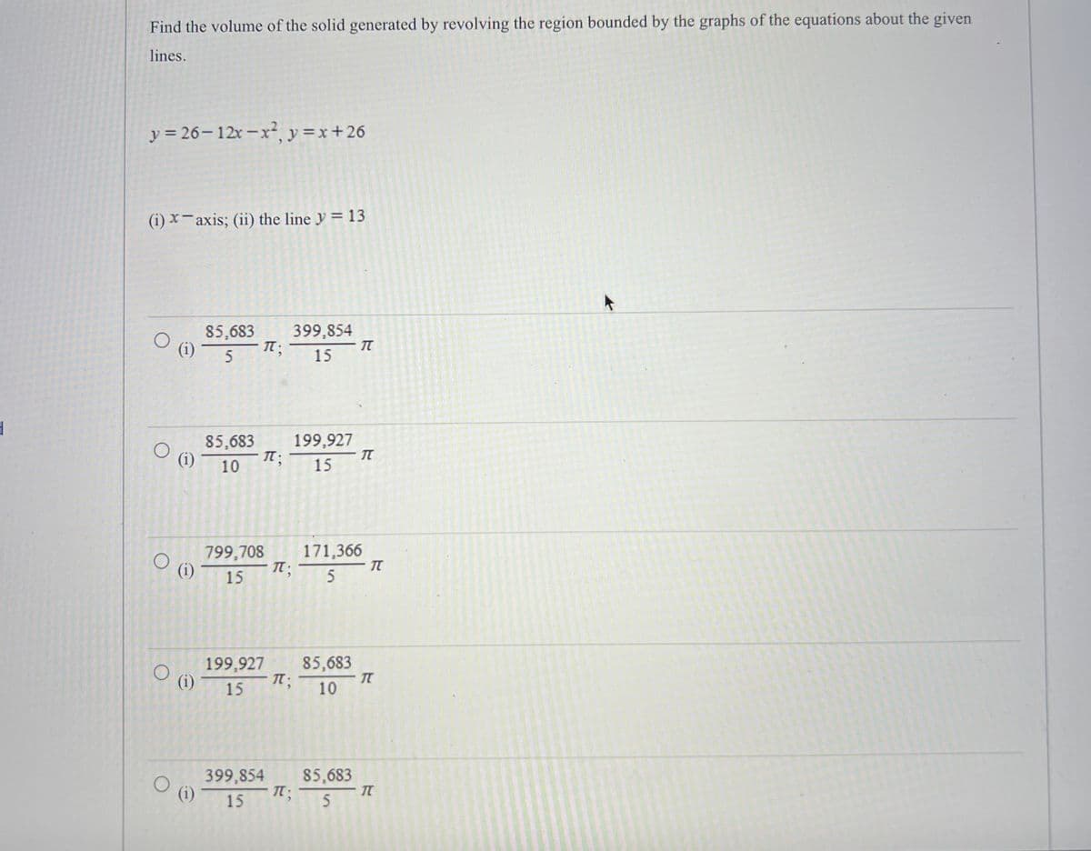 **Find the volume of the solid generated by revolving the region bounded by the graphs of the equations about the given lines.**

Given equations:
\[ y = 26 - 12x - x^2 \]
\[ y = x + 26 \]

**Revolve around:**
1. \( x \)-axis
2. the line \( y = 13 \)

**Answer choices:**

1. 
   \[ \text{(i)} \quad \frac{85,683}{5} \pi ; \quad \frac{399,854}{15} \pi \]

2. 
   \[ \text{(i)} \quad \frac{85,683}{10} \pi ; \quad \frac{199,927}{15} \pi \]

3. 
   \[ \text{(i)} \quad \frac{799,708}{5} \pi ; \quad \frac{171,366}{5} \pi \]

4. 
   \[ \text{(i)} \quad \frac{199,927}{15} \pi ; \quad \frac{85,683}{10} \pi \]

5. 
   \[ \text{(i)} \quad \frac{399,854}{15} \pi ; \quad \frac{85,683}{5} \pi \]