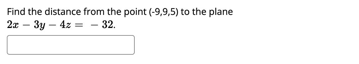 ### Problem Statement:

Find the distance from the point (-9,9,5) to the plane \(2x - 3y - 4z = -32\).

#### Note:

- The problem is presented as text within a box, suggesting it is part of an interactive or evaluative element where the user might be expected to enter an answer.

There are no graphs or diagrams associated with this problem. The problem focuses solely on calculating the distance between a point and a plane in a three-dimensional space using the given coordinates and plane equation.