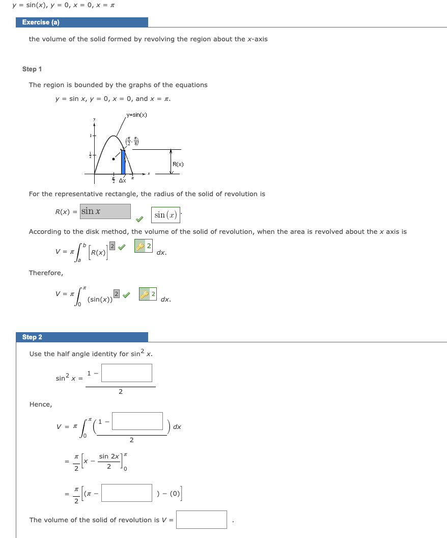 y = sin(x), y = 0, x = 0, x = π
Exercise (a)
the volume of the solid formed by revolving the region about the x-axis
Step 1
The region is bounded by the graphs of the equations
y sin x, y = 0, x = 0, and x = *.
For the representative rectangle, the radius of the solid of revolution is
R(x) = sin x
V = T
Therefore,
According to the disk method, the volume of the solid of revolution, when the area is revolved about the x axis is
12✔
= = [ D [R(X)] ²
Hence,
V = x 6² (sin(x))
Step 2
Use the half angle identity for sin² x.
sin²x =
V = π
1
=
y=sin(x)
sin 2x1
--x-2x
2
=(x-
=
¹0
2
R(X)
sin(x)
dx.
dx.
dx
- (0)]
The volume of the solid of revolution is V =