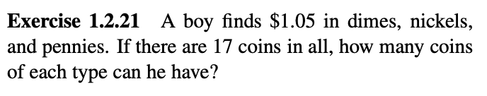 Exercise 1.2.21 A boy finds $1.05 in dimes, nickels,
and pennies. If there are 17 coins in all, how many coins
of each type can he have?