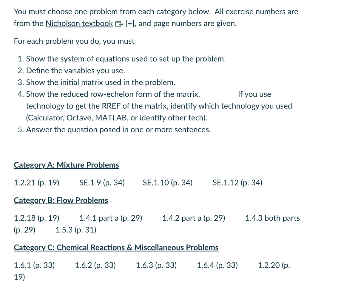 You must choose one problem from each category below. All exercise numbers are
from the Nicholson textbook & [+], and page numbers are given.
For each problem you do, you must
I
1. Show the system of equations used to set up the problem.
2. Define the variables you use.
3. Show the initial matrix used in the problem.
4. Show the reduced row-echelon form of the matrix.
If you use
technology to get the RREF of the matrix, identify which technology you used
(Calculator, Octave, MATLAB, or identify other tech).
5. Answer the question posed in one or more sentences.
Category A: Mixture Problems
1.2.21 (p. 19) SE.19 (p. 34)
Category B: Flow Problems
1.2.18 (p. 19) 1.4.1 part a (p. 29)
1.5.3 (p. 31)
(p. 29)
Category C: Chemical Reactions & Miscellaneous Problems
1.6.1 (p. 33) 1.6.2 (p. 33)
1.6.3 (p. 33)
1.6.4 (p. 33)
19)
SE.1.10 (p. 34)
SE.1.12 (p. 34)
1.4.2 part a (p. 29)
1.4.3 both parts
1.2.20 (p.