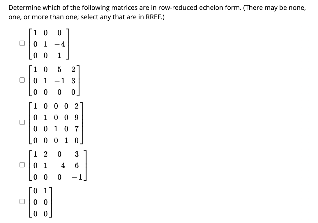 Determine which of the following matrices are in row-reduced echelon form. (There may be none,
one, or more than one; select any that are in RREF.)
0
0
0
0
0
0
0
0 1 - 4
00 1
10
00
01 - 1 3
200
5 2
0 1
00
0
1 0 0 0 2
0 1 0 0 9
0 0 1 0 7
0 0 0 1 0
12 0
0 1
00 0
-4
0
-
3
6
-1