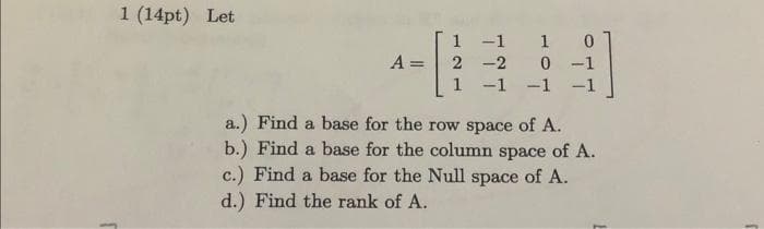 1 (14pt) Let
-[
A =
1 0
1 1
2-2
0-1
1 -1 -1 -1
a.) Find a base for the row space of A.
b.) Find a base for the column space of A.
c.) Find a base for the Null space of A.
d.) Find the rank of A.