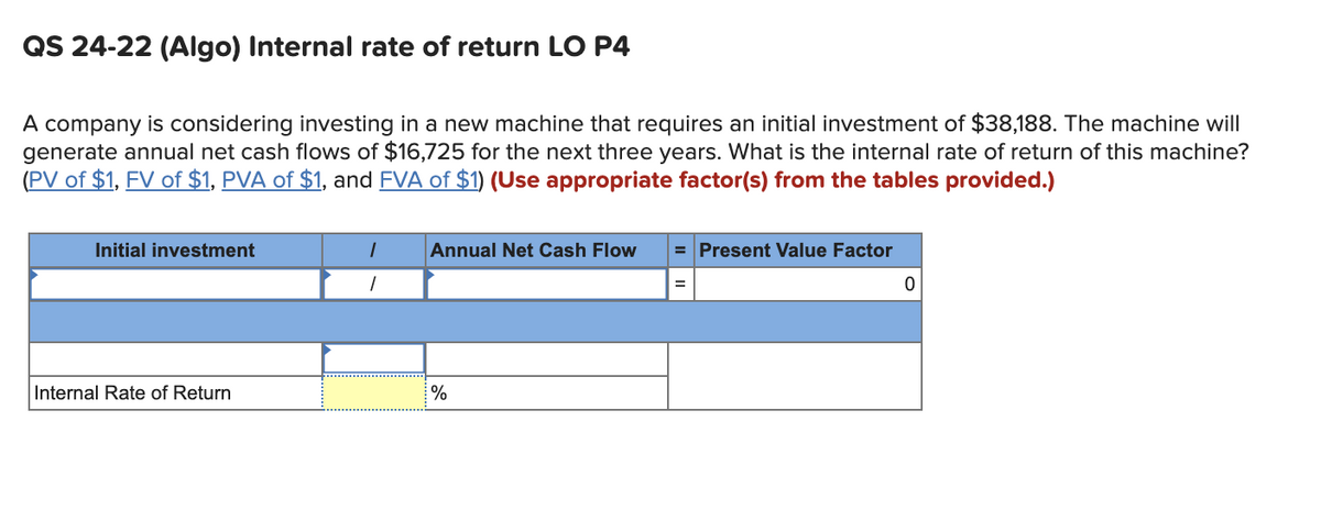 QS 24-22 (Algo) Internal rate of return LO P4
A company is considering investing in a new machine that requires an initial investment of $38,188. The machine will
generate annual net cash flows of $16,725 for the next three years. What is the internal rate of return of this machine?
(PV of $1, FV of $1, PVA of $1, and FVA of $1) (Use appropriate factor(s) from the tables provided.)
Initial investment
Internal Rate of Return
1
1
Annual Net Cash Flow
%
= Present Value Factor
=
0