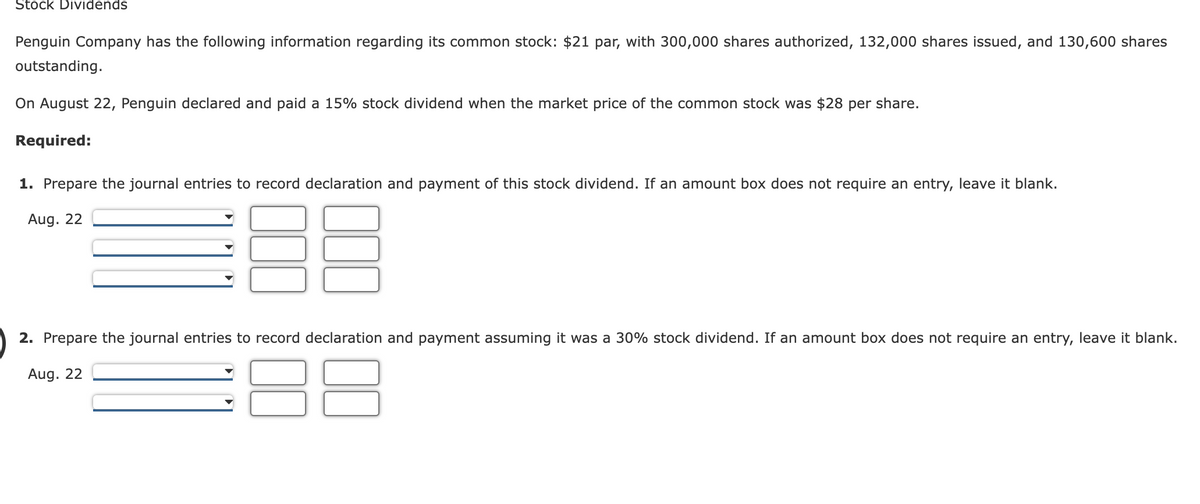 Stock Dividends
Penguin Company has the following information regarding its common stock: $21 par, with 300,000 shares authorized, 132,000 shares issued, and 130,600 shares
outstanding.
On August 22, Penguin declared and paid a 15% stock dividend when the market price of the common stock was $28 per share.
Required:
1. Prepare the journal entries to record declaration and payment of this stock dividend. If an amount box does not require an entry, leave it blank.
Aug. 22
2. Prepare the journal entries to record declaration and payment assuming it was a 30% stock dividend. If an amount box does not require an entry, leave it blank.
Aug. 22
88