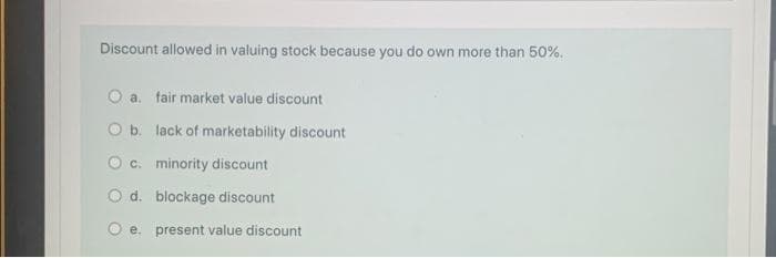 Discount allowed in valuing stock because you do own more than 50%.
O a.
fair market value discount
O b. lack of marketability discount
O c. minority discount
O d. blockage discount
e.
present value discount