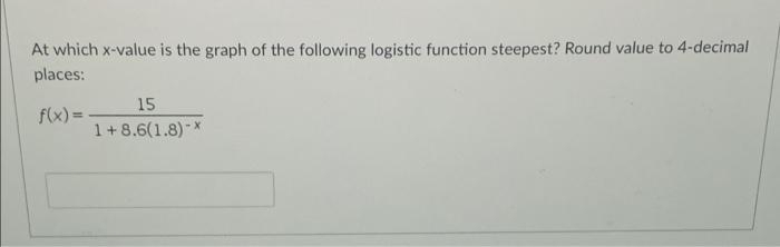 At which x-value is the graph of the following logistic function steepest? Round value to 4-decimal
places:
15
1+8.6(1.8)-
f(x) =
