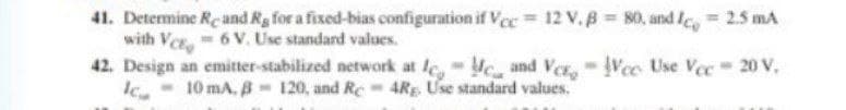 41. Determine Reand Rg for a fixed-bias configuration if Vee = 12 v.B = 80, and fe = 2.5 mA
with Ver, 6 V. Use standard values.
42. Design an emitter-stabilized network at le, c and Ver, Vec Use Vec 20 V,
Ic.- 10 mA, B - 120, and Re- 4RE. Use standard values.
