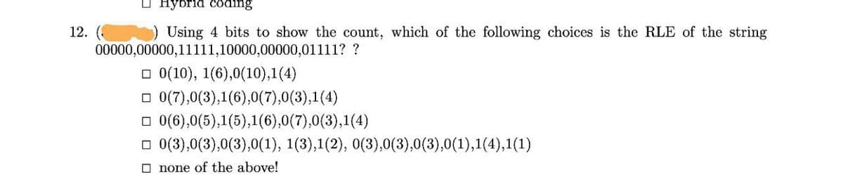 о нуbrid coding
12. ( ) Using 4 bits to show the count, which of the following choices is the RLE of the string
00000,00000,11111,10000,00000,01111? ?
о 0(10), 1(6),0(10),1(4)
O 0(7),0(3),1(6),0(7),0(3),1(4)
O 0(6),0(5),1(5),1(6),0(7),0(3),1(4)
о 0(3),0(3),0(3),0(1), 1(3),1 (2), о(3),0(3),0(3),0(1),1(4),1(1)
O none of the above!
