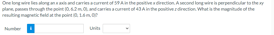 One long wire lies along an x axis and carries a current of 59 A in the positive x direction. A second long wire is perpendicular to the xy
plane, passes through the point (0, 6.2 m, 0), and carries a current of 43 A in the positive z direction. What is the magnitude of the
resulting magnetic field at the point (0, 1.6 m, 0)?
Number
i
Units
