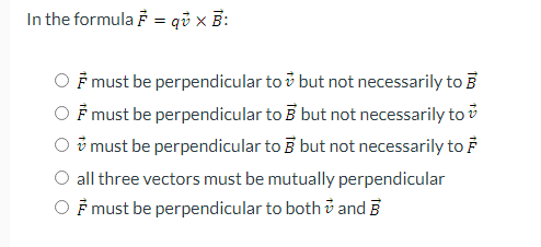 In the formula F = qi x B:
F must be perpendicular to ở but not necessarily to B
F must be perpendicular to B but not necessarily to i
ở must be perpendicular to B but not necessarily to F
all three vectors must be mutually perpendicular
F must be perpendicular to both v and B
