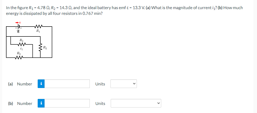 In the figure R1 = 4.78 0, R2 = 14.3 0, and the ideal battery has emf ɛ = 13.3 V. (a) What is the magnitude of current i? (b) How much
energy is dissipated by all four resistors in 0.767 min?
R1
R,
ww
i
ww
(a) Number
i
Units
(b) Number
i
Units
