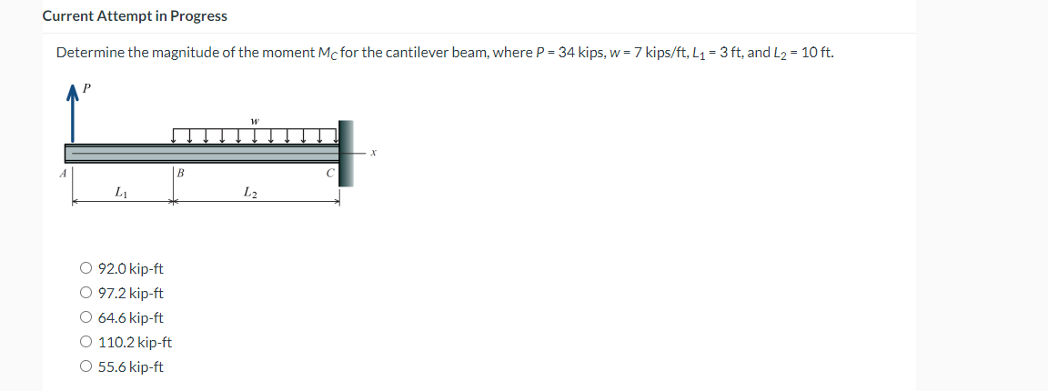 Current Attempt in Progress
Determine the magnitude of the moment Mc for the cantilever beam, where P = 34 kips, w = 7 kips/ft, L₁ = 3 ft, and L₂ = 10 ft.
A
L₁
O 92.0 kip-ft
O 97.2 kip-ft
O 64.6 kip-ft
O 110.2 kip-ft
O 55.6 kip-ft
B
L₂