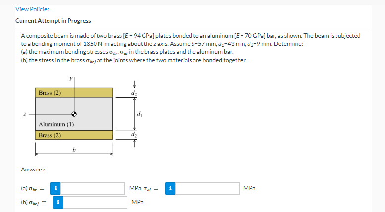 View Policies
Current Attempt in Progress
A composite beam is made of two brass [E-94 GPa] plates bonded to an aluminum [E-70 GPa] bar, as shown. The beam is subjected
to a bending moment of 1850 N-m acting about the z axis. Assume b-57 mm, d₁-43 mm, d₂-9 mm. Determine:
(a) the maximum bending stresses Obr. Gal in the brass plates and the aluminum bar.
(b) the stress in the brass brj at the joints where the two materials are bonded together.
2
Brass (2)
Aluminum (1)
Brass (2)
Answers:
(a) abr =
(b) Obrj
=
i
i
b
MPa, Gal = i
MPa.
MPa.