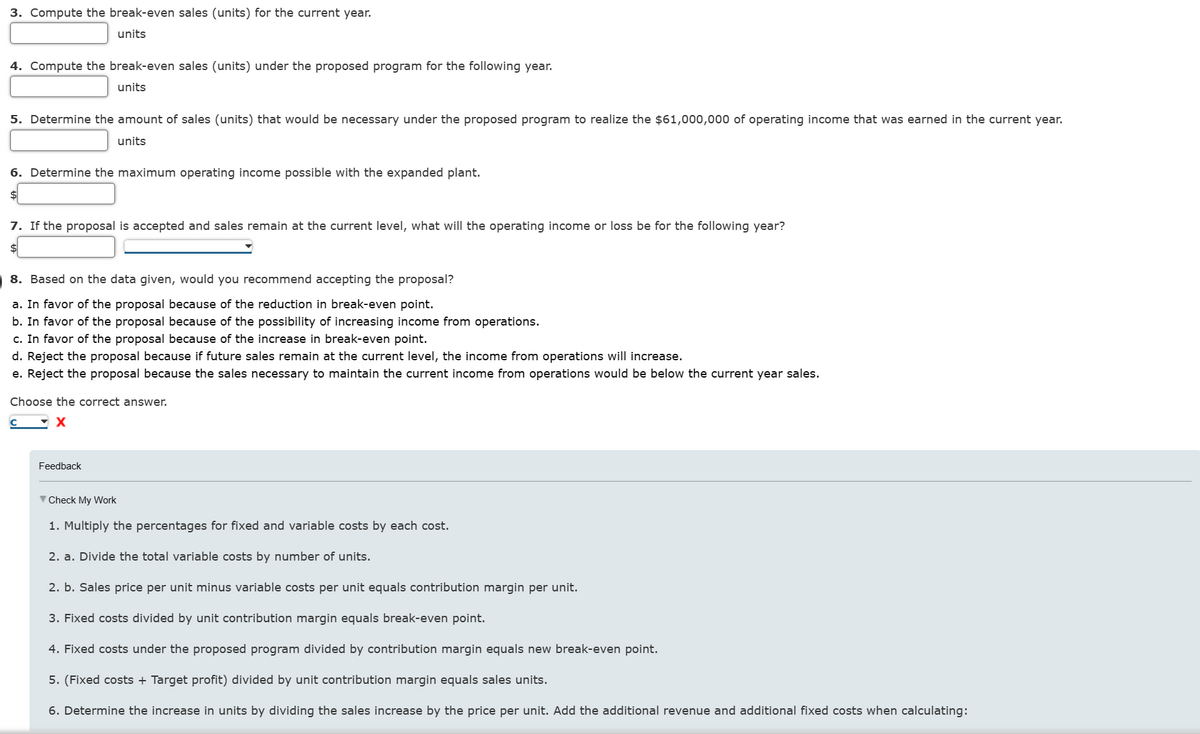 3. Compute the break-even sales (units) for the current year.
units
4. Compute the break-even sales (units) under the proposed program for the following year.
units
5. Determine the amount of sales (units) that would be necessary under the proposed program to realize the $61,000,000 of operating income that was earned in the current year.
units
6. Determine the maximum operating income possible with the expanded plant.
$
7. If the proposal is accepted and sales remain at the current level, what will the operating income or loss be for the following year?
$
8. Based on the data given, would you recommend accepting the proposal?
a. In favor of the proposal because of the reduction in break-even point.
b. In favor of the proposal because of the possibility of increasing income from operations.
c. In favor of the proposal because of the increase in break-even point.
d. Reject the proposal because if future sales remain at the current level, the income from operations will increase.
e. Reject the proposal because the sales necessary to maintain the current income from operations would be below the current year sales.
Choose the correct answer.
Feedback
▼Check My Work
1. Multiply the percentages for fixed and variable costs by each cost.
2. a. Divide the total variable costs by number of units.
2. b. Sales price per unit minus variable costs per unit equals contribution margin per unit.
3. Fixed costs divided by unit contribution margin equals break-even point.
4. Fixed costs under the proposed program divided by contribution margin equals new break-even point.
5. (Fixed costs + Target profit) divided by unit contribution margin equals sales units.
6. Determine the increase in units by dividing the sales increase by the price per unit. Add the additional revenue and additional fixed costs when calculating: