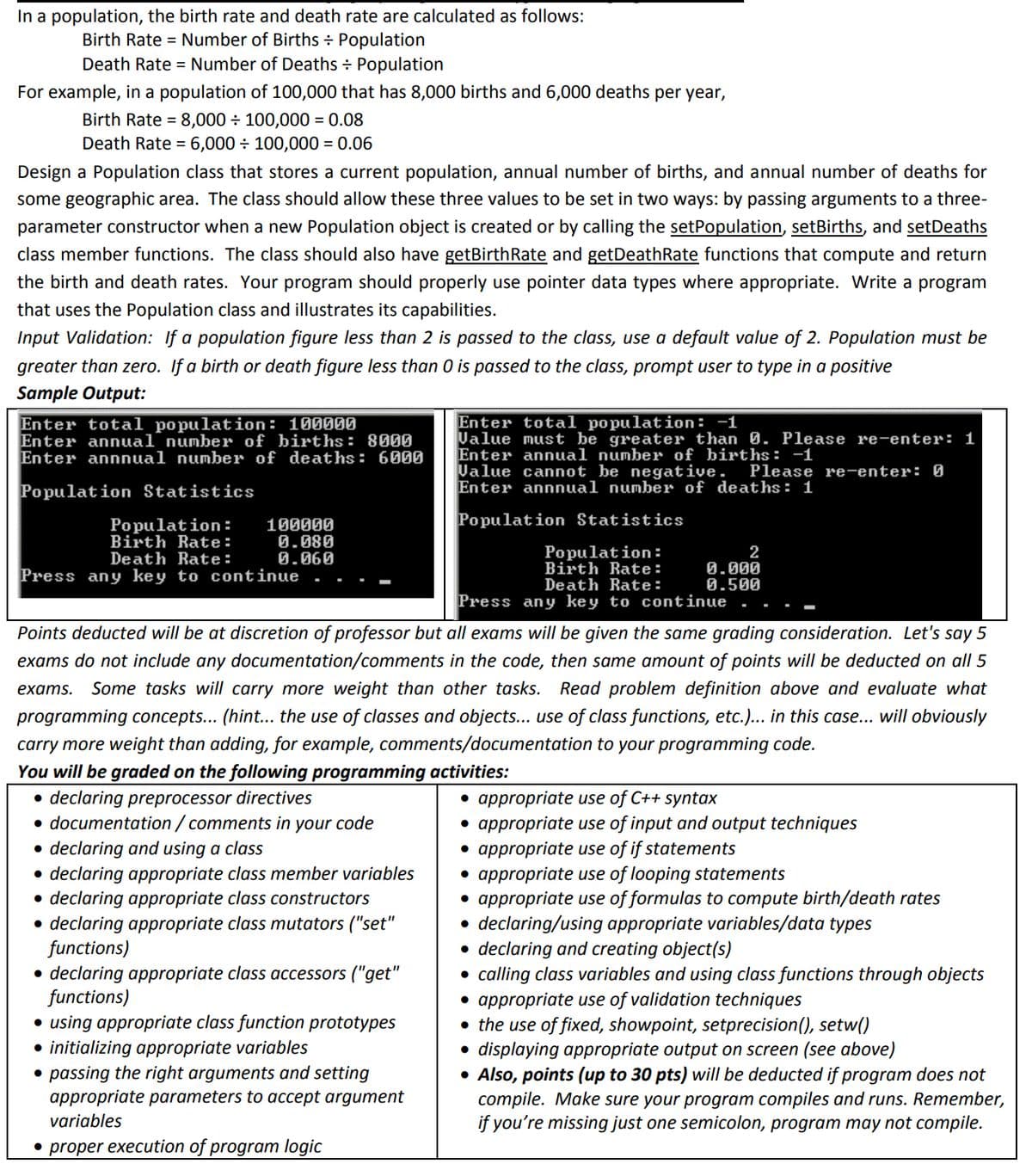In a population, the birth rate and death rate are calculated as follows:
Birth Rate= Number of Births + Population
Death Rate= Number of Deaths + Population
For example, in a population of 100,000 that has 8,000 births and 6,000 deaths per year,
Birth Rate = 8,000 ÷ 100,000 = 0.08
Death Rate = 6,000 ÷ 100,000 = 0.06
Design a Population class that stores a current population, annual number of births, and annual number of deaths for
some geographic area. The class should allow these three values to be set in two ways: by passing arguments to a three-
parameter constructor when a new Population object is created or by calling the setPopulation, setBirths, and setDeaths
class member functions. The class should also have getBirthRate and getDeathRate functions that compute and return
the birth and death rates. Your program should properly use pointer data types where appropriate. Write a program
that uses the Population class and illustrates its capabilities.
Input Validation: If a population figure less than 2 is passed to the class, use a default value of 2. Population must be
greater than zero. If a birth or death figure less than 0 is passed to the class, prompt user to type in a positive
Sample Output:
Enter total population: 100000
Enter annual number of births: 8000
Enter annnual number of deaths: 6000
Population Statistics
Population: 100000
Birth Rate:
0.080
0.060
Death Rate:
Press any key to continue
• declaring appropriate class accessors ("get"
functions)
Enter total population: -1
Value must be greater than 0. Please re-enter: 1
Enter annual number of births: -1
• using appropriate class function prototypes
● initializing appropriate variables
Value cannot be negative. Please re-enter: 0
Enter annnual number of deaths: 1
Population Statistics
Points deducted will be at discretion of professor but all exams will be given the same grading consideration. Let's say 5
exams do not include any documentation/comments in the code, then same amount of points will be deducted on all 5
exams. Some tasks will carry more weight than other tasks. Read problem definition above and evaluate what
programming concepts... (hint... the use of classes and objects... use of class functions, etc.)... in this case... will obviously
carry more weight than adding, for example, comments/documentation to your programming code.
You will be graded on the following programming activities:
• declaring preprocessor directives
• documentation/comments in your code
• declaring and using a class
●
declaring appropriate class member variables
• declaring appropriate class constructors
●
declaring appropriate class mutators ("set"
functions)
● passing the right arguments and setting
appropriate parameters to accept argument
variables
• proper execution of program logic
Population:
Birth Rate:
Death Rate:
Press any key to continue
2
0.000
0.500
• appropriate use of C++ syntax
• appropriate use of input and output techniques
• appropriate use of if statements
• appropriate use of looping statements
• appropriate use of formulas to compute birth/death rates
declaring/using appropriate variables/data types
●
● declaring and creating object(s)
calling class variables and using class functions through objects
• appropriate use of validation techniques
• the use of fixed, showpoint, setprecision(), setw()
●
displaying appropriate output on creen (see above)
• Also, points (up to 30 pts) will be deducted if program does not
compile. Make sure your program compiles and runs. Remember,
if you're missing just one semicolon, program may not compile.
●