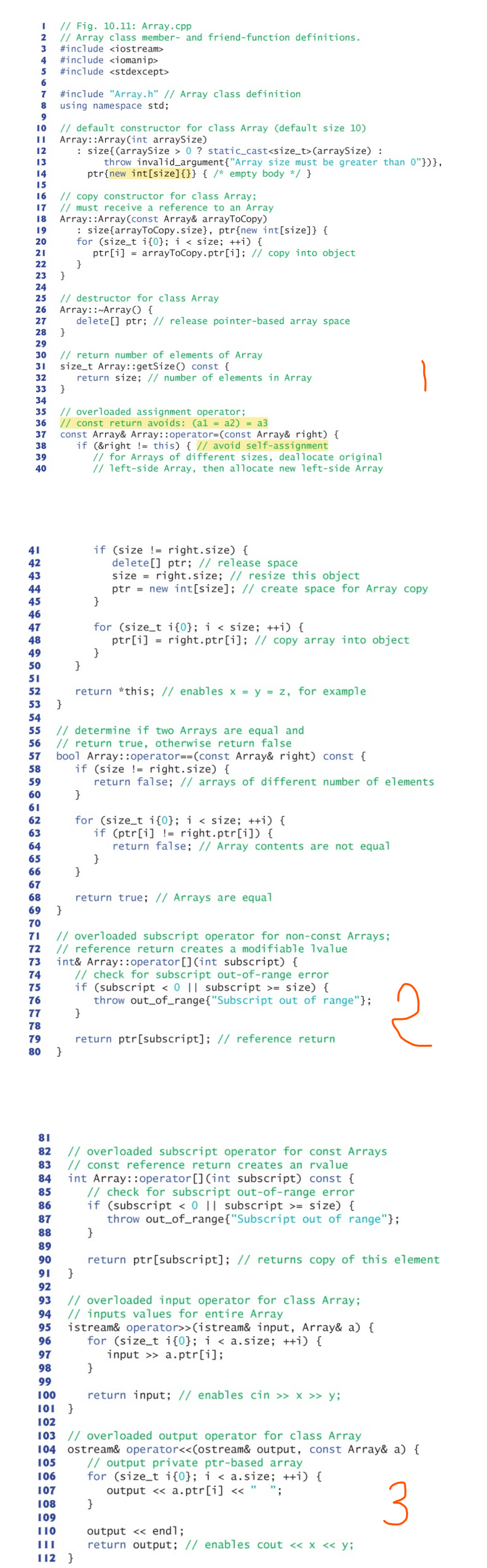 I
// Fig. 10.11: Array.cpp
2
// Array class member- and friend-function definitions.
3 #include <iostream>
4 #include <iomanip>
5 #include <stdexcept>
6
7
8
9
10
// default constructor for class Array (default size 10)
|| Array::Array(int arraySize)
12
: size{(arraySize > 0 ? static_cast<size_t>(arraySize) :
13
throw invalid_argument{"Array size must be greater than 0"})},
ptr{new int[size]{}} { /* empty body */ }
14
15
16
17
18
19
20
21
22
23 }
24
25
26
27
28
31
32
#include "Array.h" // Array class definition
using namespace std;
33
34
// copy constructor for class Array;
// must receive a reference to an Array
Array::Array (const Array& arrayToCopy)
41
42
43
44
45
46
47
48
49
50
51
52
53
29
30 // return number of elements of Array
size_t Array::getSize() const {
return size; // number of elements in Array
}
// destructor for class Array
Array::~Array () {
delete[] ptr; // release pointer-based array space
}
35 // overloaded assignment operator;
36 // const return avoids: (al = a2) = a3
37
38
39
40
: size{arrayToCopy.size}, ptr{new int[size]} {
for (size_t i{0}; i < size; ++i) {
ptr[i] = arrayToCopy.ptr[i]; // copy into object
}
}
const Array& Array::operator=(const Array& right) {
if (&right != this) { // avoid self-assignment
// for Arrays of different sizes, deallocate original
// left-side Array, then allocate new left-side Array
}
75
76
77
78
79
80 }
if (size != right.size) {
}
for (size_t i{0}; i < size; ++i) {
ptr[i]=right.ptr[i]; // copy array into object
}
}
return *this; // enables x = y = z, for example
54
55
// determine if two Arrays are equal and
56 // return true, otherwise return false
57 bool Array::operator==(const Array& right) const {
if (size !
58
}
for (size_t i{0}; i < size; ++i) {
if (ptr[i] != right.ptr[i]) {
return false; // Array contents are not equal
delete[] ptr; // release space
size= right.size; // resize this object
ptr = new int[size]; // create space for Array copy
59
60
61
62
63
64
65
66
67
68
69 }
70
71 // overloaded subscript operator for non-const Arrays;
72 // reference return creates a modifiable 1value
right.size) {
return false; // arrays of different number of elements
}
return true; // Arrays are equal
73 int& Array::operator [] (int subscript) {
74
// check for subscript out-of-range error
if (subscript < 0 || subscript>= size) {
throw out_of_range{"Subscript out of range"};
}
return ptr [subscript]; // reference return
}
81
82 // overloaded subscript operator for const Arrays
83 // const reference return creates an rvalue
84 int Array::operator [] (int subscript) const {
85
// check for subscript out-of-range error
if (subscript < 0 || subscript >= size) {
86
87
throw out_of_range{"Subscript out of range"};
88
}
89
90
91
}
92
93 // overloaded input operator for class Array;
94 // inputs values for entire Array
95 istream& operator>>(istream& input, Array& a) {
96
for (size_t i{0}; i < a.size; ++i) {
97
input >> a.ptr[i];
98
99
100
101 }
102
103 // overloaded output operator for class Array
104 ostream& operator<<(ostream& output, const Array& a) {
105
106
// output private ptr-based array
for (size_t i{0}; i < a.size; ++i) {
output <<
107
a.ptr[i]<<
108
}
109
110
III
112 }
return ptr [subscript]; // returns copy of this element
2
return input; // enables cin >> x >> y;
output << endl;
return output; // enables cout << x << y;
3