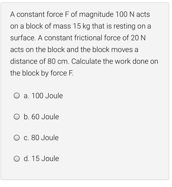 A constant force F of magnitude 100 N acts
on a block of mass 15 kg that is resting on a
surface. A constant frictional force of 20 N
acts on the block and the block moves a
distance of 80 cm. Calculate the work done on
the block by force F.
O a. 100 Joule
O b. 60 Joule
O c. 80 Joule
O d. 15 Joule
