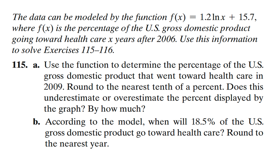 The data can be modeled by the function f(x) = 1.2lnx + 15.7,
where f(x) is the percentage of the U.S. gross domestic product
going toward health care x years after 2006. Use this information
to solve Exercises 115-116.
115. a. Use the function to determine the percentage of the U.S.
gross domestic product that went toward health care in
2009. Round to the nearest tenth of a percent. Does this
underestimate or overestimate the percent displayed by
the graph? By how much?
b. According to the model, when will 18.5% of the U.S.
gross domestic product go toward health care? Round to
the nearest year.