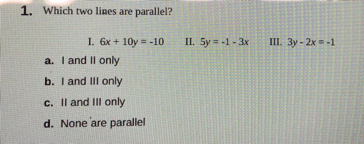 1. Which two lines are parallel?
I. 6x+ 10y = -10
II. 5y = -1-3x
III. 3y 2x = -1
a. I and II only
b. I and III only
c. Il and IIIl only
d. None are parallel
