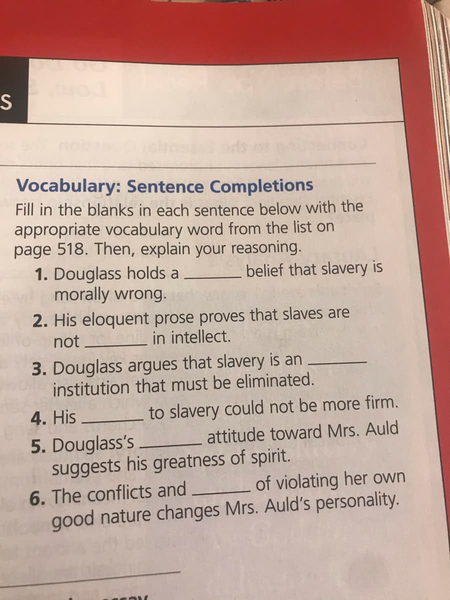 Vocabulary: Sentence Completions
Fill in the blanks in each sentence below with the
appropriate vocabulary word from the list on
page 518. Then, explain your reasoning.
1. Douglass holds a
morally wrong.
belief that slavery is
2. His eloquent prose proves that slaves are
not
in intellect.
3. Douglass argues that slavery is an
institution that must be eliminated.
4. His
to slavery could not be more firm.
attitude toward Mrs. Auld
5. Douglass's
suggests his greatness of spirit.
6. The conflicts and
of violating her own
good nature changes Mrs. Auld's personality.
