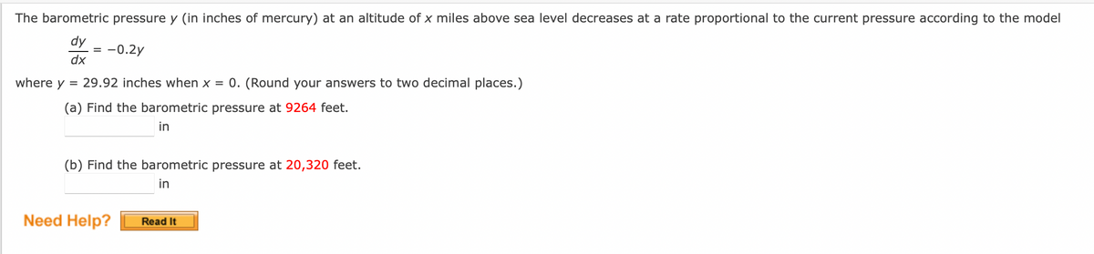 The barometric pressure y (in inches of mercury) at an altitude of x miles above sea level decreases at a rate proportional to the current pressure according to the model
dy
= -0.2y
dx
where y
29.92 inches when x = 0. (Round your answers to two decimal places.)
(a) Find the barometric pressure at 9264 feet.
in
=
(b) Find the barometric pressure at 20,320 feet.
in
Need Help?
Read It