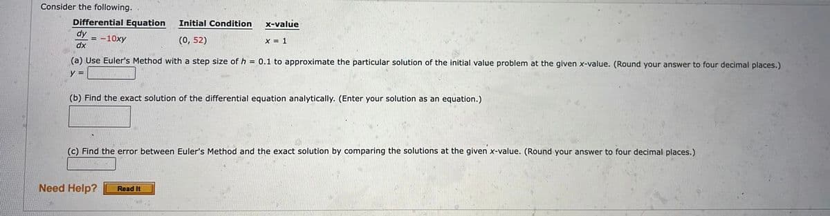 Consider the following..
Differential Equation
= -10xy
dy
dx
(a) Use Euler's Method with a step size of h = 0.1 to approximate the particular solution of the initial value problem at the given x-value. (Round your answer to four decimal places.)
y =
Initial Condition x-value
(0,52)
X = 1
(b) Find the exact solution of the differential equation analytically. (Enter your solution as an equation.)
(c) Find the error between Euler's Method and the exact solution by comparing the solutions at the given x-value. (Round your answer to four decimal places.)
Need Help?
Read It