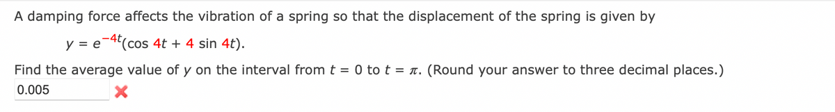 A damping force affects the vibration of a spring so that the displacement of the spring is given by
y = e-4t(cos 4t + 4 sin 4t).
Find the average value of y on the interval from t = 0 to t = . (Round your answer to three decimal places.)
0.005
X