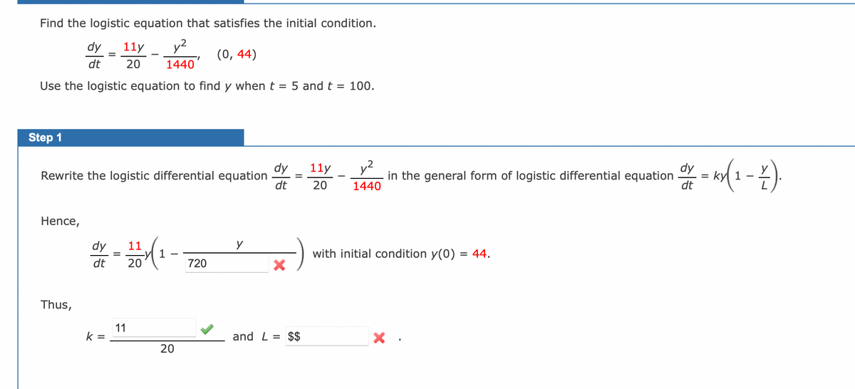 Find the logistic equation that satisfies the initial condition.
dy
11y y²
20 1440
(0, 44)
dt
Use the logistic equation to find y when t
Step 1
Rewrite the logistic differential equation
Hence,
Thus,
dy 11
dt 20
k=
11
20
720
y
= 5 and t = 100.
dy
dt
X
-
and L= $$
11y
20
1440
in the general form of logistic differential equation
with initial condition y(0) = 44.
x.
dy
dt
=
ky(1 - Z).